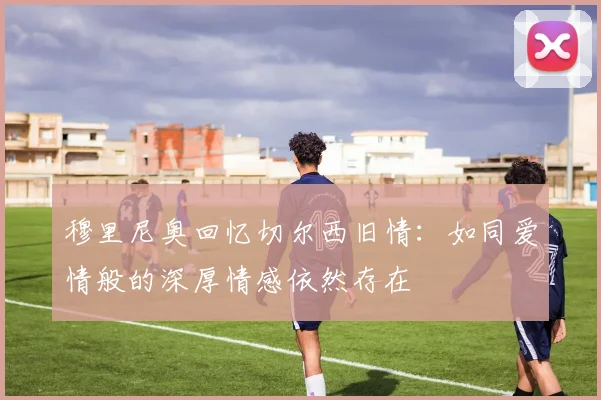 穆里尼奥回忆切尔西旧情：如同爱情般的深厚情感依然存在