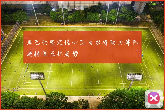 库巴西坚定信心亚马尔将助力球队逆转国王杯局势
