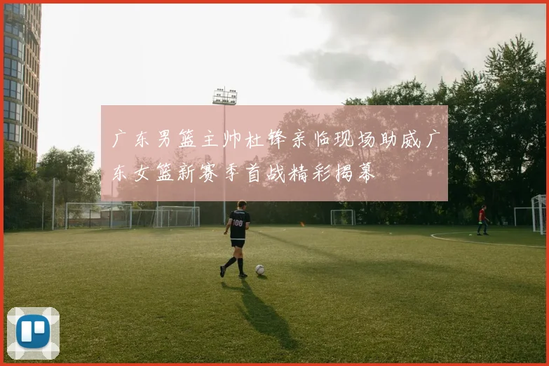 广东男篮主帅杜锋亲临现场助威广东女篮新赛季首战精彩揭幕