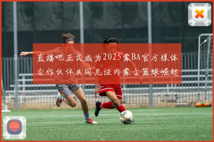 直播吧正式成为2025蒙BA官方媒体合作伙伴共同见证内蒙古篮球崛起新高峰