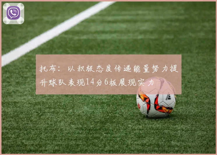 托布：以积极态度传递能量努力提升球队表现14分6板展现实力