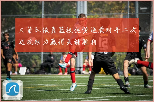 火箭队依靠篮板优势逆袭对手二次进攻助力赢得关键胜利