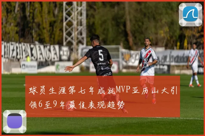 球员生涯第七年成就MVP亚历山大引领6至9年最佳表现趋势