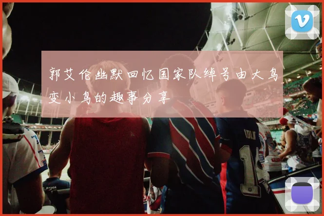 郭艾伦幽默回忆国家队绰号由大鸟变小鸟的趣事分享
