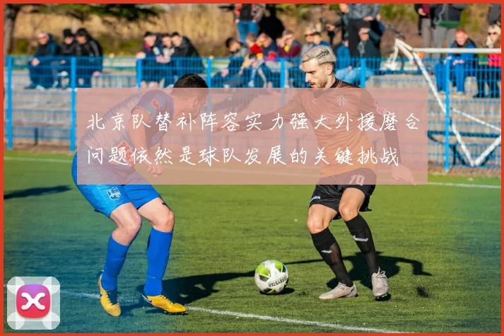北京队替补阵容实力强大外援磨合问题依然是球队发展的关键挑战