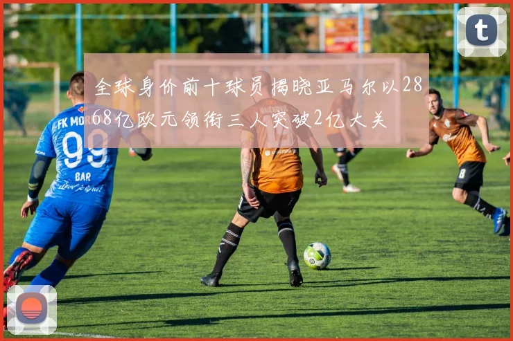 全球身价前十球员揭晓亚马尔以2868亿欧元领衔三人突破2亿大关