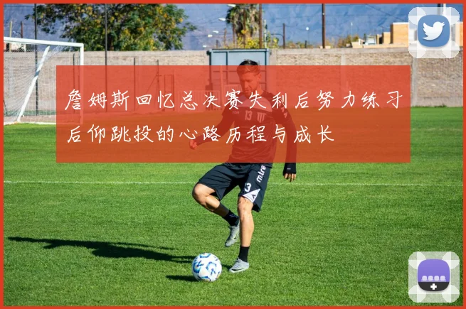 詹姆斯回忆总决赛失利后努力练习后仰跳投的心路历程与成长
