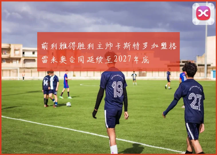 前利雅得胜利主帅卡斯特罗加盟格雷米奥合同延续至2027年底