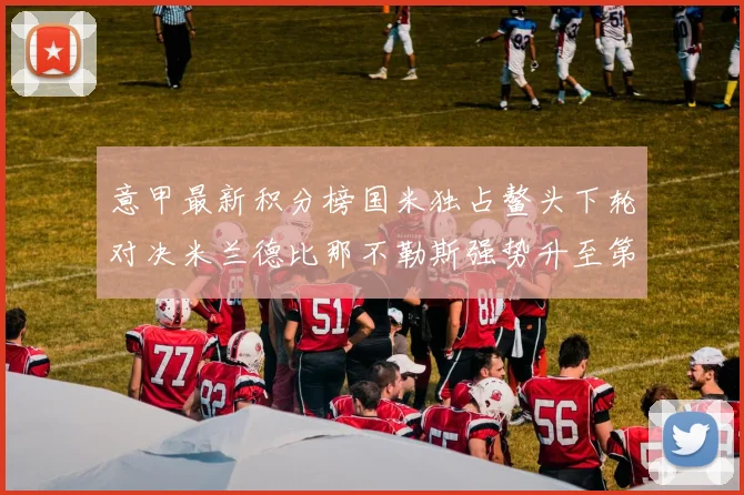 意甲最新积分榜国米独占鳌头下轮对决米兰德比那不勒斯强势升至第三位