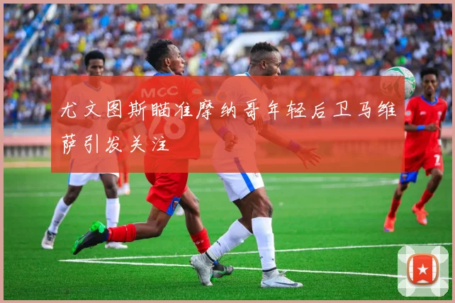 尤文图斯瞄准摩纳哥年轻后卫马维萨引发关注
