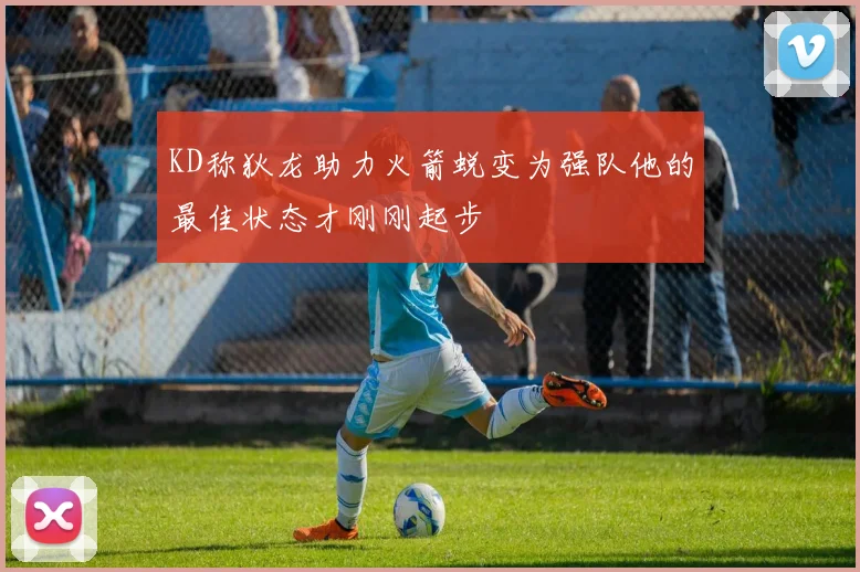 KD称狄龙助力火箭蜕变为强队他的最佳状态才刚刚起步