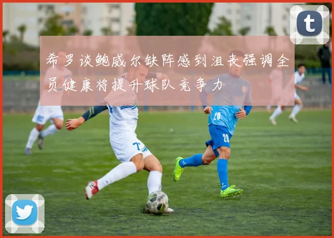 希罗谈鲍威尔缺阵感到沮丧强调全员健康将提升球队竞争力
