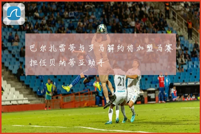 巴尔扎雷蒂与罗马解约将加盟马赛担任贝纳蒂亚助手
