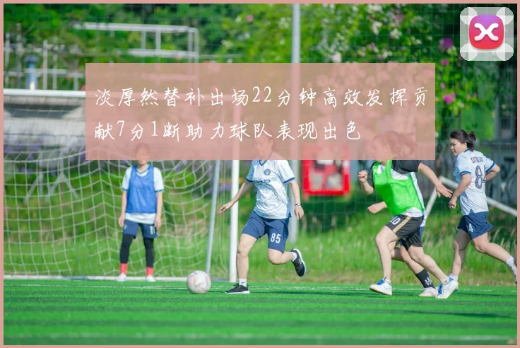 淡厚然替补出场22分钟高效发挥贡献7分1断助力球队表现出色