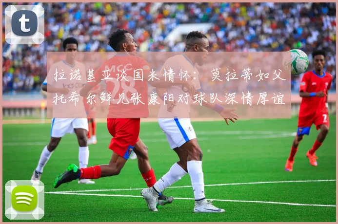 拉诺基亚谈国米情怀：莫拉蒂如父托希尔鲜见张康阳对球队深情厚谊