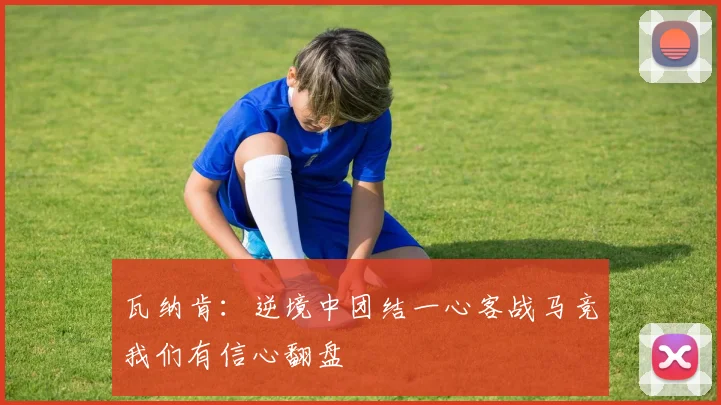 瓦纳肯：逆境中团结一心客战马竞我们有信心翻盘