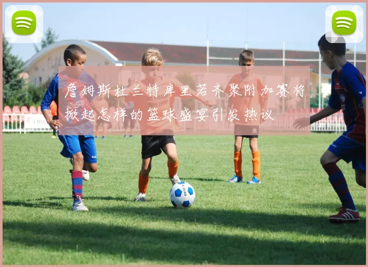詹姆斯杜兰特库里若齐聚附加赛将掀起怎样的篮球盛宴引发热议
